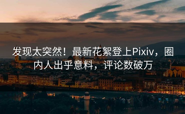 发现太突然！最新花絮登上Pixiv，圈内人出乎意料，评论数破万