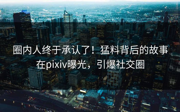圈内人终于承认了！猛料背后的故事在pixiv曝光，引爆社交圈