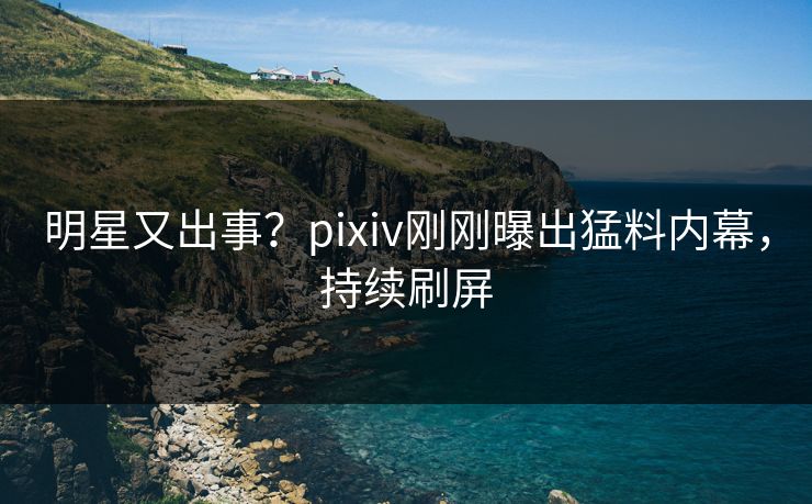 明星又出事？pixiv刚刚曝出猛料内幕，持续刷屏