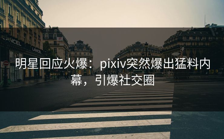 明星回应火爆：pixiv突然爆出猛料内幕，引爆社交圈