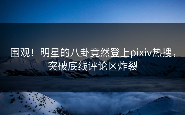 围观！明星的八卦竟然登上pixiv热搜，突破底线评论区炸裂