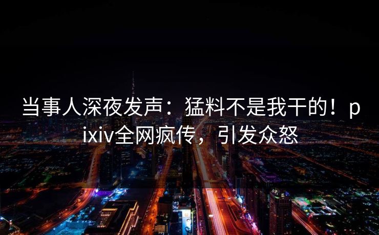 当事人深夜发声：猛料不是我干的！pixiv全网疯传，引发众怒