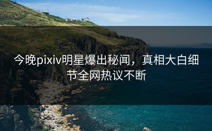 今晚pixiv明星爆出秘闻，真相大白细节全网热议不断