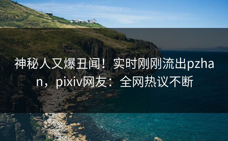 神秘人又爆丑闻！实时刚刚流出pzhan，pixiv网友：全网热议不断