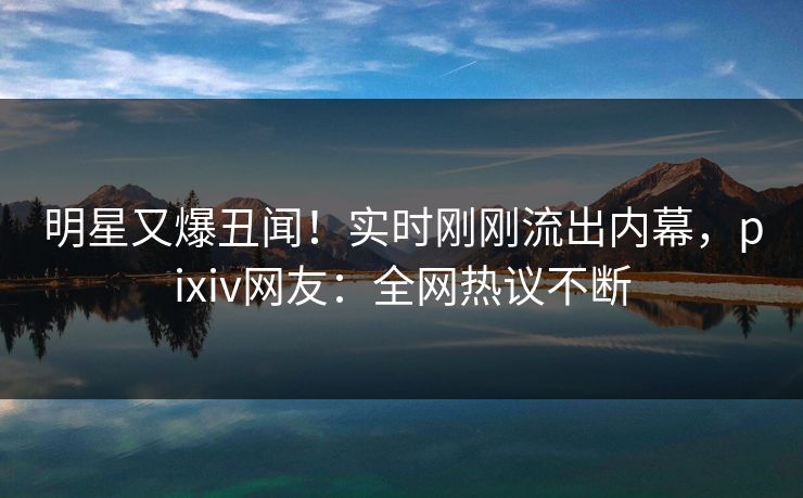 明星又爆丑闻！实时刚刚流出内幕，pixiv网友：全网热议不断