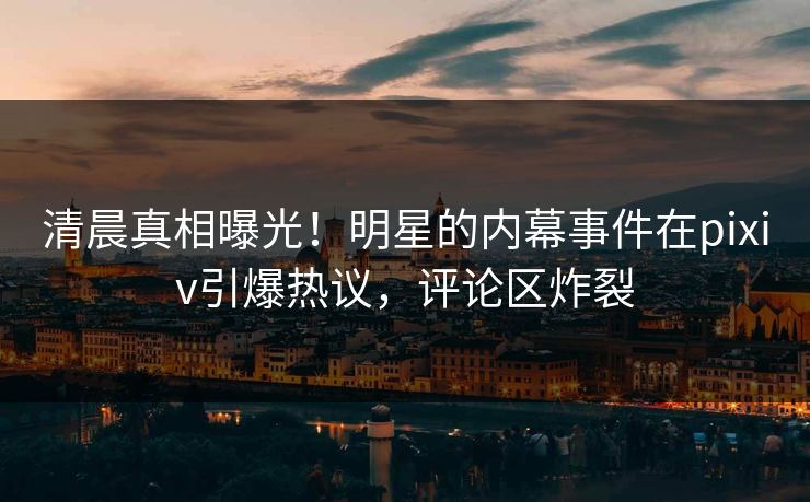 清晨真相曝光！明星的内幕事件在pixiv引爆热议，评论区炸裂