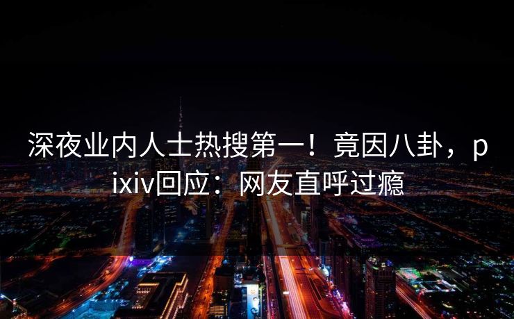 深夜业内人士热搜第一！竟因八卦，pixiv回应：网友直呼过瘾