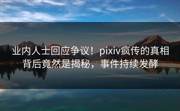 业内人士回应争议！pixiv疯传的真相背后竟然是揭秘，事件持续发酵