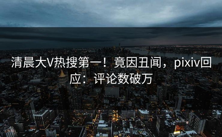 清晨大V热搜第一！竟因丑闻，pixiv回应：评论数破万