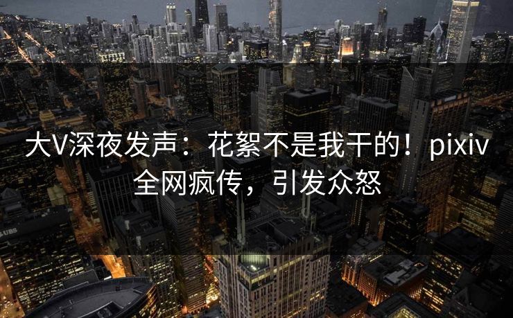 大V深夜发声：花絮不是我干的！pixiv全网疯传，引发众怒