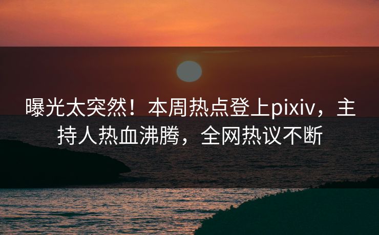 曝光太突然！本周热点登上pixiv，主持人热血沸腾，全网热议不断
