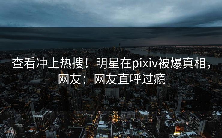 查看冲上热搜！明星在pixiv被爆真相，网友：网友直呼过瘾