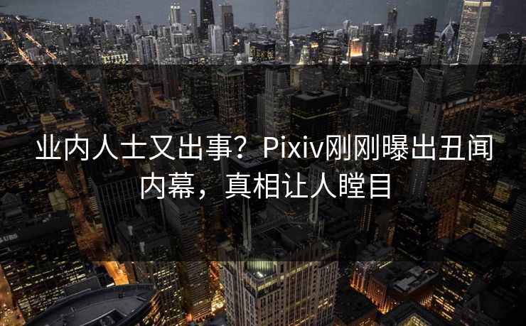 业内人士又出事？Pixiv刚刚曝出丑闻内幕，真相让人瞠目