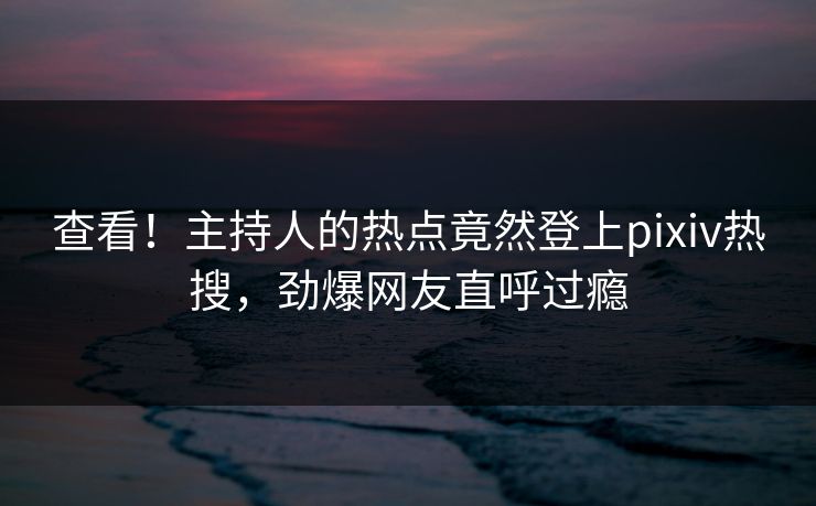 查看！主持人的热点竟然登上pixiv热搜，劲爆网友直呼过瘾