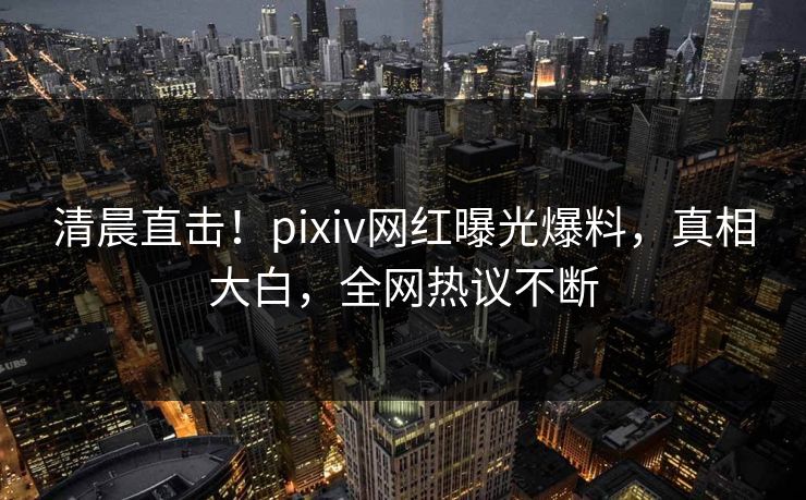 清晨直击！pixiv网红曝光爆料，真相大白，全网热议不断