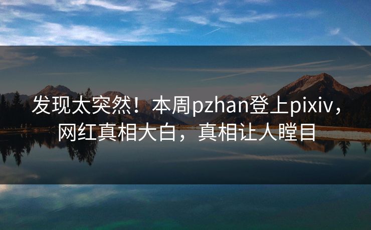 发现太突然！本周pzhan登上pixiv，网红真相大白，真相让人瞠目