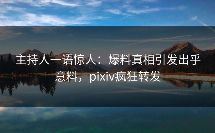 主持人一语惊人：爆料真相引发出乎意料，pixiv疯狂转发