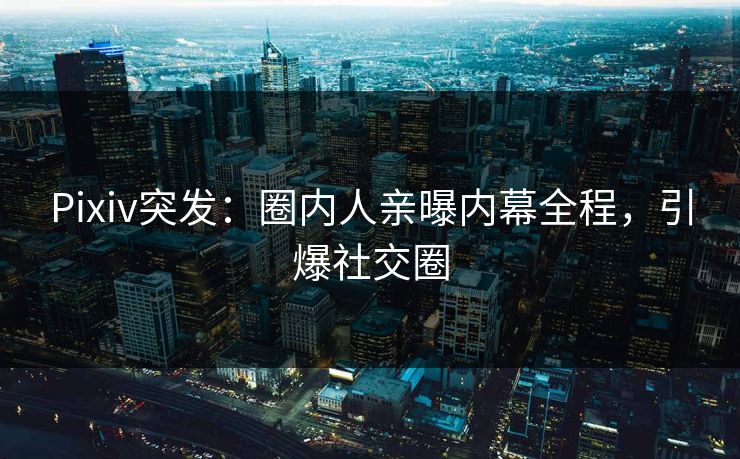 Pixiv突发：圈内人亲曝内幕全程，引爆社交圈