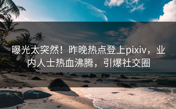 曝光太突然！昨晚热点登上pixiv，业内人士热血沸腾，引爆社交圈