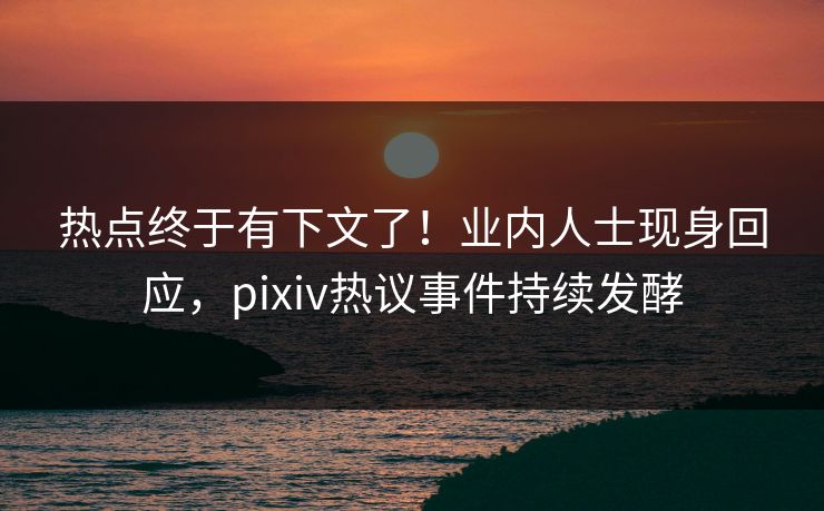热点终于有下文了！业内人士现身回应，pixiv热议事件持续发酵