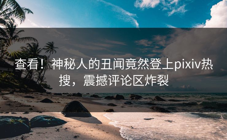 查看！神秘人的丑闻竟然登上pixiv热搜，震撼评论区炸裂