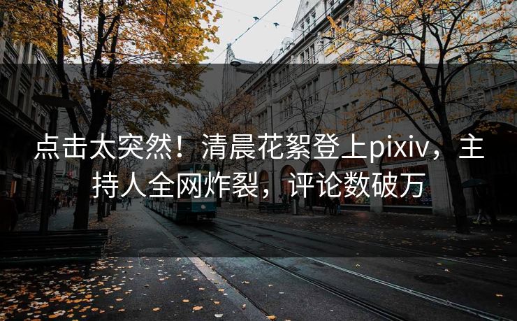 点击太突然！清晨花絮登上pixiv，主持人全网炸裂，评论数破万