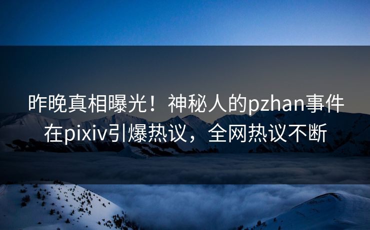 昨晚真相曝光！神秘人的pzhan事件在pixiv引爆热议，全网热议不断