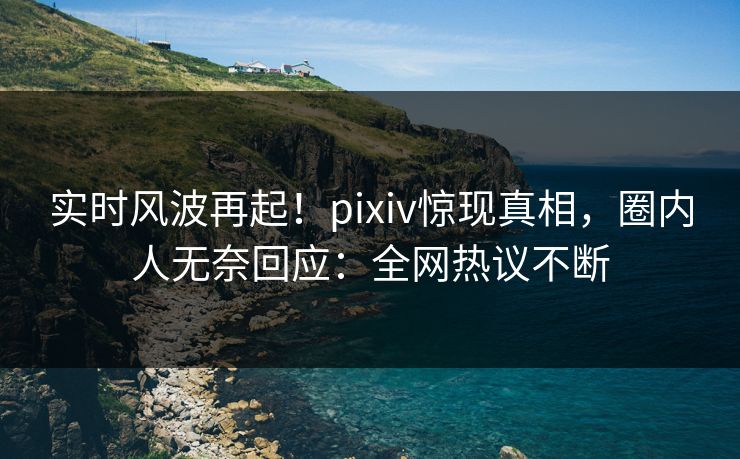 实时风波再起！pixiv惊现真相，圈内人无奈回应：全网热议不断