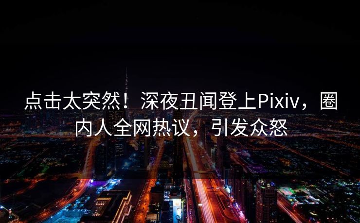 点击太突然！深夜丑闻登上Pixiv，圈内人全网热议，引发众怒