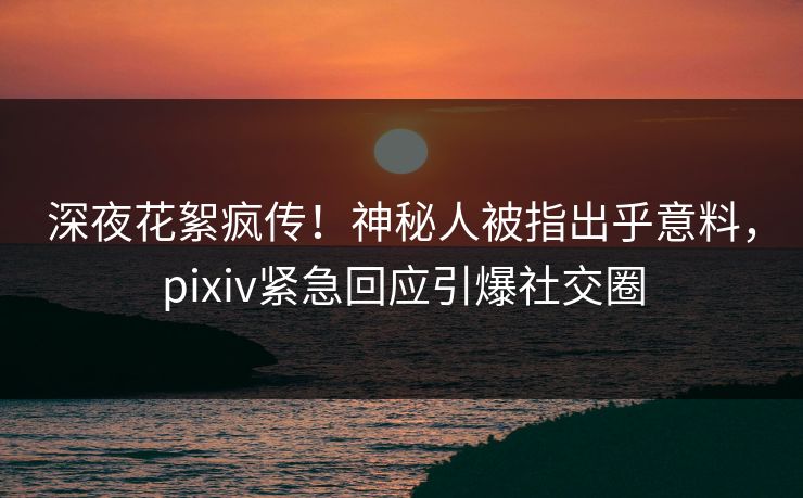 深夜花絮疯传！神秘人被指出乎意料，pixiv紧急回应引爆社交圈