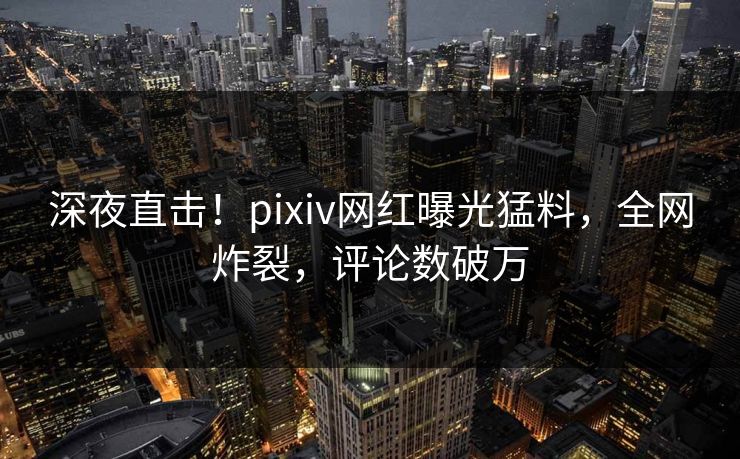 深夜直击！pixiv网红曝光猛料，全网炸裂，评论数破万
