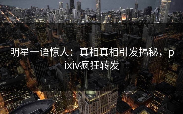 明星一语惊人：真相真相引发揭秘，pixiv疯狂转发