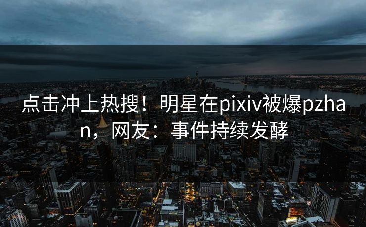 点击冲上热搜！明星在pixiv被爆pzhan，网友：事件持续发酵