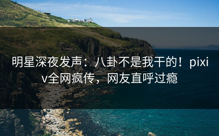 明星深夜发声：八卦不是我干的！pixiv全网疯传，网友直呼过瘾