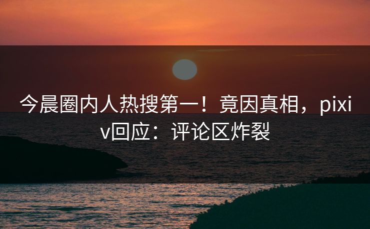 今晨圈内人热搜第一！竟因真相，pixiv回应：评论区炸裂