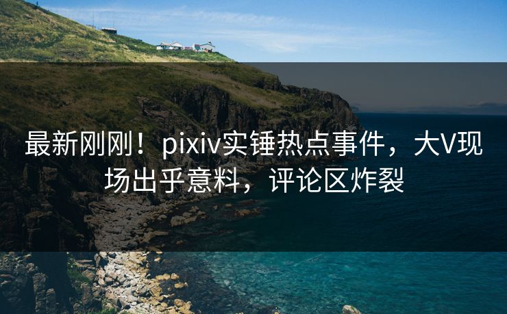 最新刚刚！pixiv实锤热点事件，大V现场出乎意料，评论区炸裂