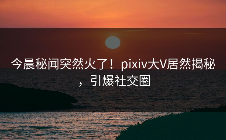 今晨秘闻突然火了！pixiv大V居然揭秘，引爆社交圈
