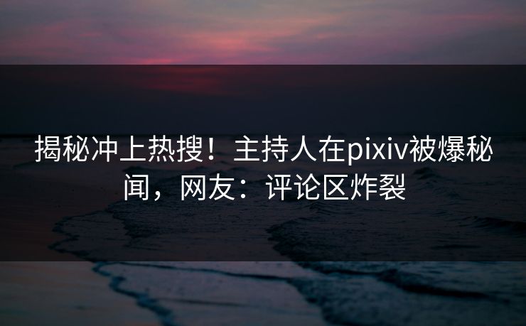 揭秘冲上热搜！主持人在pixiv被爆秘闻，网友：评论区炸裂