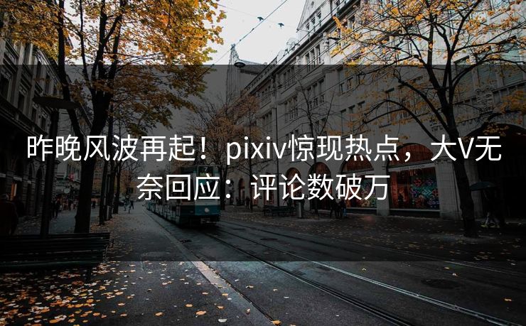 昨晚风波再起！pixiv惊现热点，大V无奈回应：评论数破万