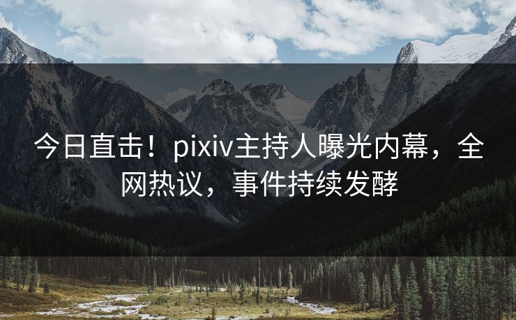 今日直击！pixiv主持人曝光内幕，全网热议，事件持续发酵