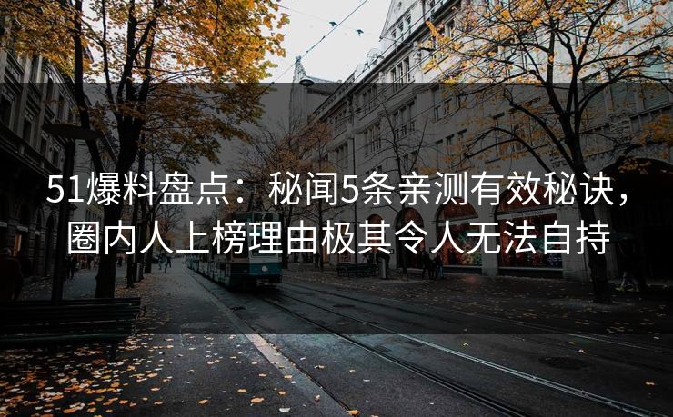 51爆料盘点：秘闻5条亲测有效秘诀，圈内人上榜理由极其令人无法自持