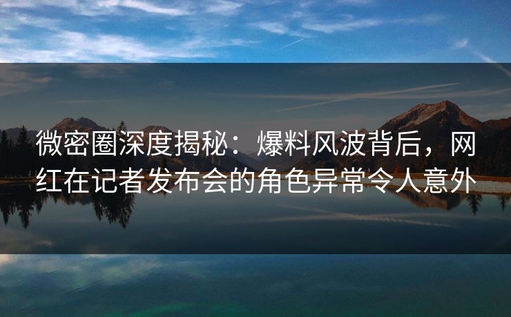 微密圈深度揭秘：爆料风波背后，网红在记者发布会的角色异常令人意外