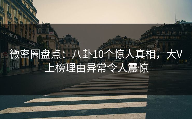 微密圈盘点：八卦10个惊人真相，大V上榜理由异常令人震惊
