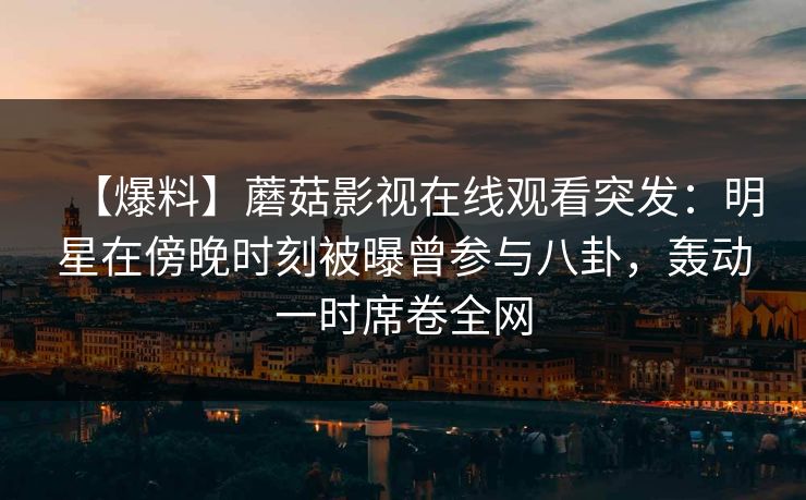 【爆料】蘑菇影视在线观看突发：明星在傍晚时刻被曝曾参与八卦，轰动一时席卷全网