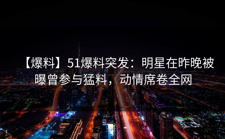 【爆料】51爆料突发：明星在昨晚被曝曾参与猛料，动情席卷全网