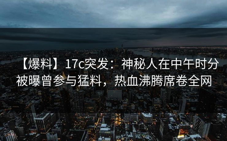【爆料】17c突发：神秘人在中午时分被曝曾参与猛料，热血沸腾席卷全网