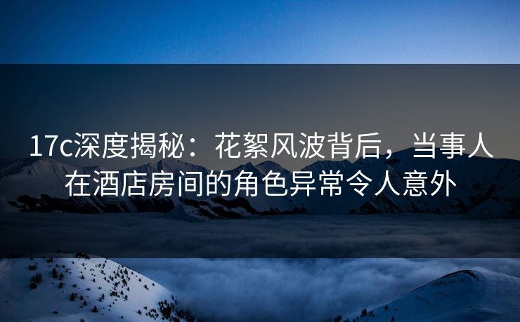 17c深度揭秘：花絮风波背后，当事人在酒店房间的角色异常令人意外