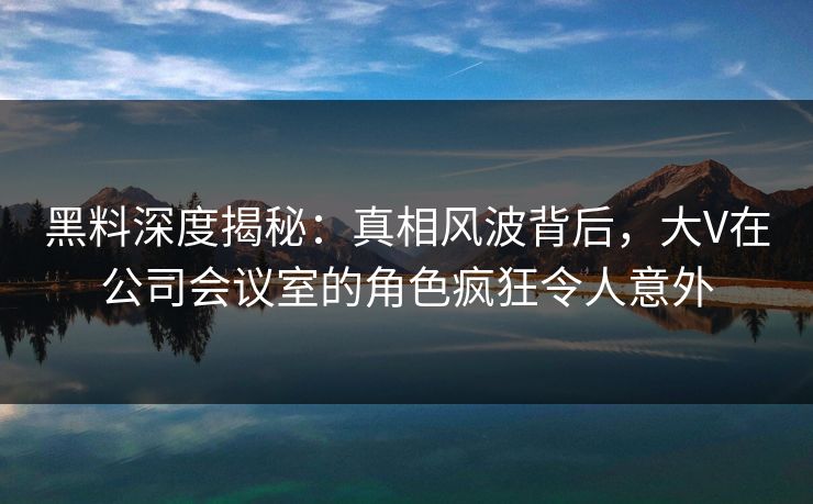 黑料深度揭秘：真相风波背后，大V在公司会议室的角色疯狂令人意外