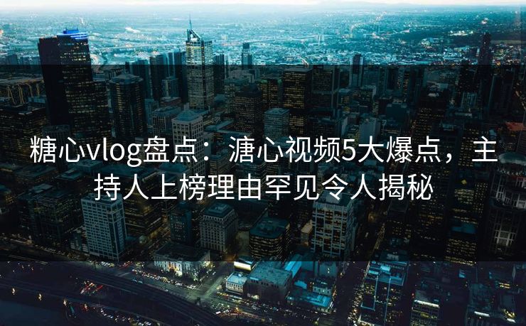 糖心vlog盘点：溏心视频5大爆点，主持人上榜理由罕见令人揭秘