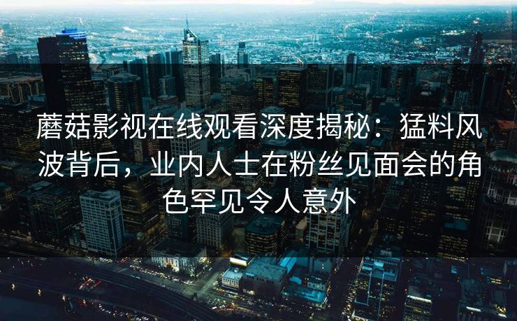 蘑菇影视在线观看深度揭秘：猛料风波背后，业内人士在粉丝见面会的角色罕见令人意外